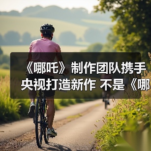 《哪吒》制作团队携手央视打造新作 不是《哪吒3》?(图4) 《哪吒》制作团队携手央视打造新作 不是《哪吒3》?(图4)